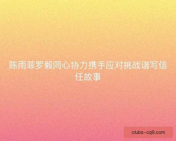 陈雨菲罗毅同心协力携手应对挑战谱写信任故事