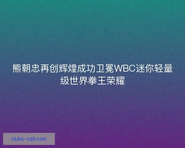 熊朝忠再创辉煌成功卫冕WBC迷你轻量级世界拳王荣耀 熊朝忠再创辉煌成功卫冕WBC迷你轻量级世界拳王荣耀