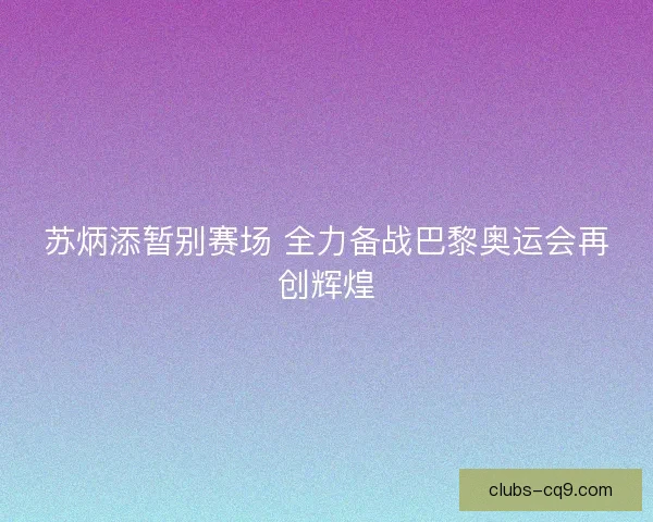 苏炳添暂别赛场 全力备战巴黎奥运会再创辉煌 苏炳添暂别赛场 全力备战巴黎奥运会再创辉煌