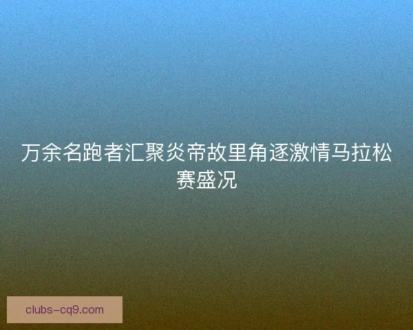 万余名跑者汇聚炎帝故里角逐激情马拉松赛盛况