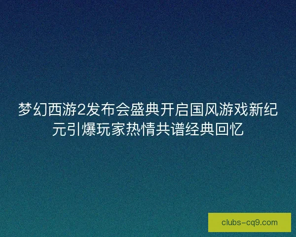 梦幻西游2发布会盛典开启国风游戏新纪元引爆玩家热情共谱经典回忆