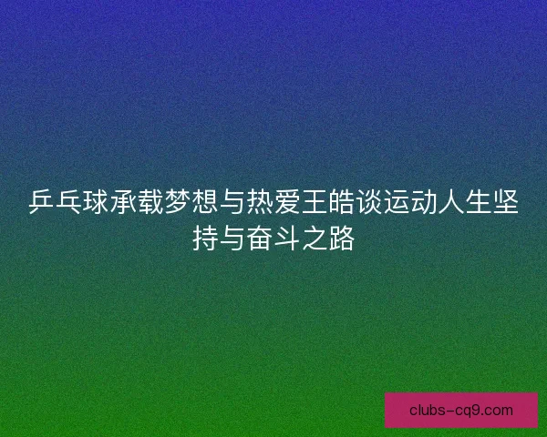 乒乓球承载梦想与热爱王皓谈运动人生坚持与奋斗之路