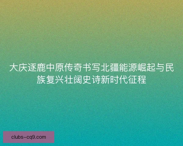 大庆逐鹿中原传奇书写北疆能源崛起与民族复兴壮阔史诗新时代征程