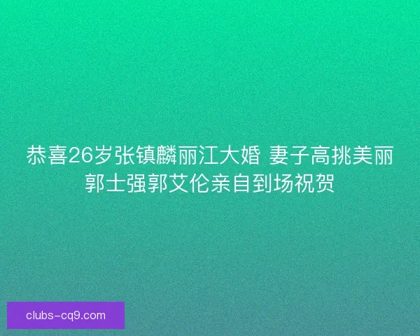 恭喜26岁张镇麟丽江大婚 妻子高挑美丽郭士强郭艾伦亲自到场祝贺