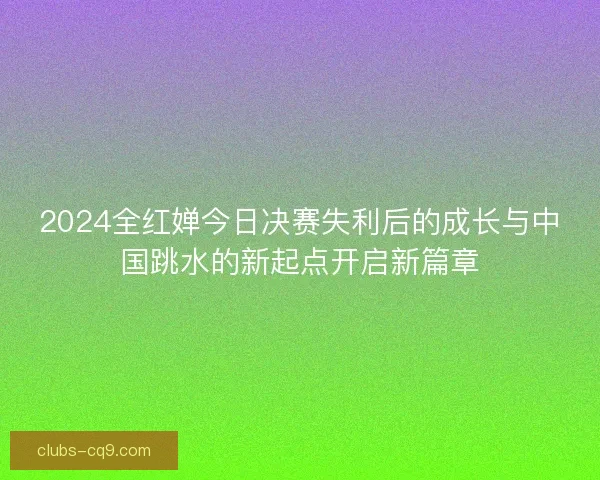 2024全红婵今日决赛失利后的成长与中国跳水的新起点开启新篇章