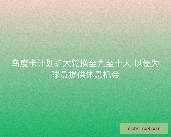乌度卡计划扩大轮换至九至十人 以便为球员提供休息机会