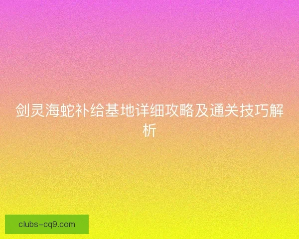 剑灵海蛇补给基地详细攻略及通关技巧解析