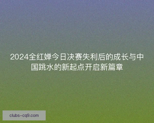 2024全红婵今日决赛失利后的成长与中国跳水的新起点开启新篇章