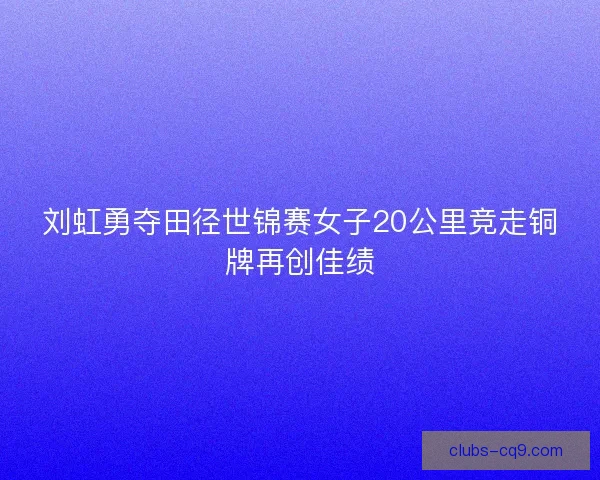刘虹勇夺田径世锦赛女子20公里竞走铜牌再创佳绩