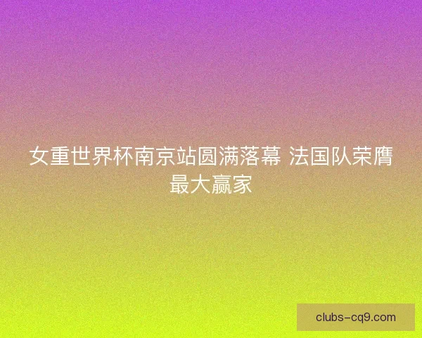 女重世界杯南京站圆满落幕 法国队荣膺最大赢家