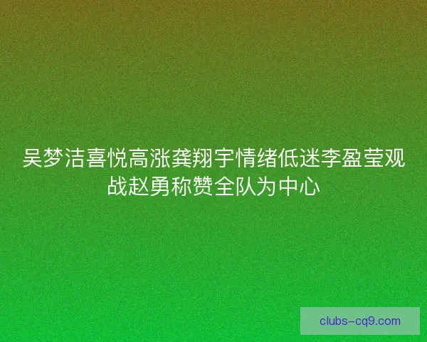 吴梦洁喜悦高涨龚翔宇情绪低迷李盈莹观战赵勇称赞全队为中心 吴梦洁喜悦高涨龚翔宇情绪低迷李盈莹观战赵勇称赞全队为中心