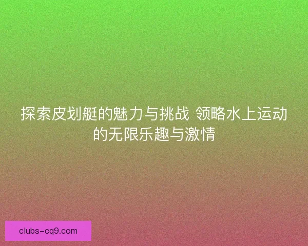 探索皮划艇的魅力与挑战 领略水上运动的无限乐趣与激情